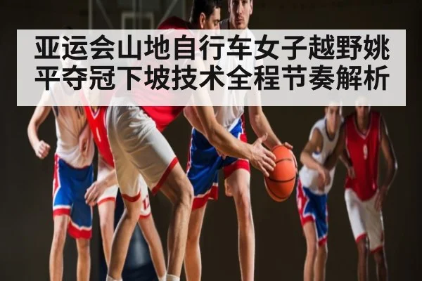 亚运会山地自行车女子越野姚平夺冠下坡技术全程节奏解析 - www.c7c7.app