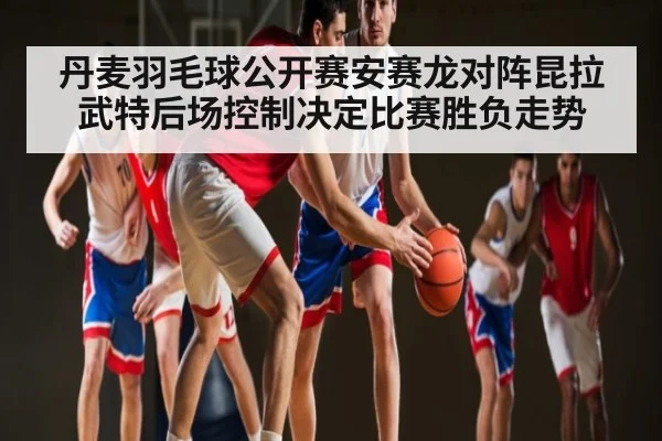 丹麦羽毛球公开赛安赛龙对阵昆拉武特后场控制决定比赛胜负走势 | www.c7c7.app